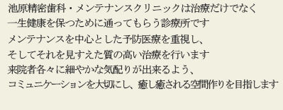 池原精密歯科・メンテナンスクリニックは治療だけでなく一生健康を保つために通ってもらう診療所です。メインテナンスを中心とした予防医療を重視し、そしてそれを見すえた質の高い治療を行います。来院者各々に細やかな気配りが出来るよう、コミュニケーションを大切にし、癒し癒される空間作りを目指します